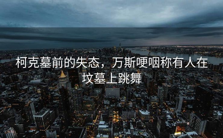 柯克墓前的失态，万斯哽咽称有人在坟墓上跳舞
