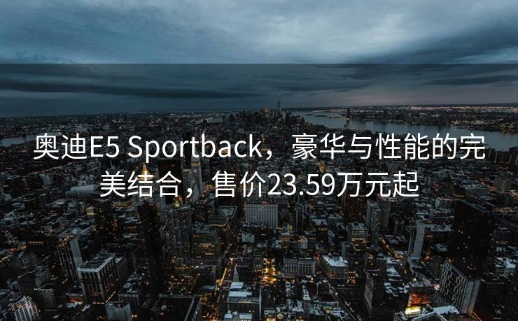 奥迪E5 Sportback，豪华与性能的完美结合，售价23.59万元起