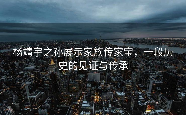 杨靖宇之孙展示家族传家宝，一段历史的见证与传承