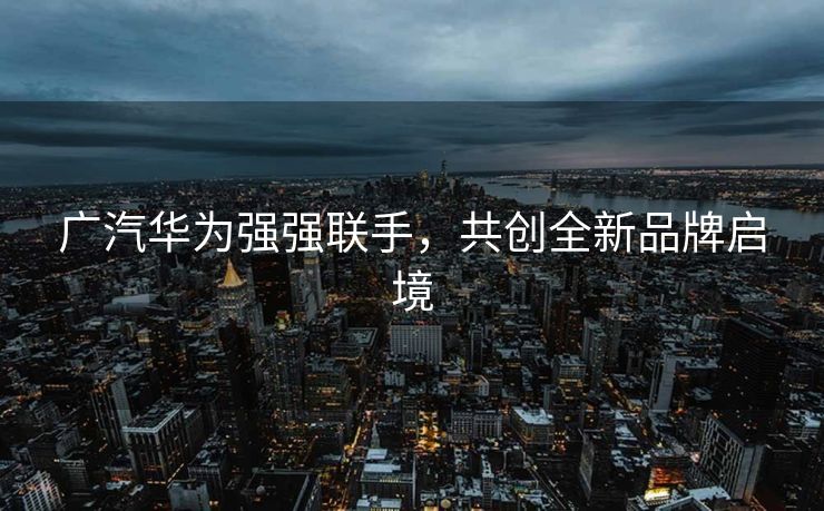 广汽华为强强联手，共创全新品牌启境