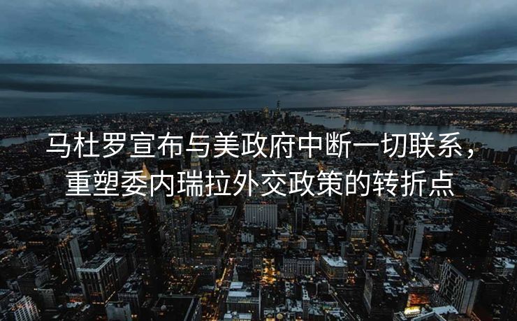 马杜罗宣布与美政府中断一切联系，重塑委内瑞拉外交政策的转折点
