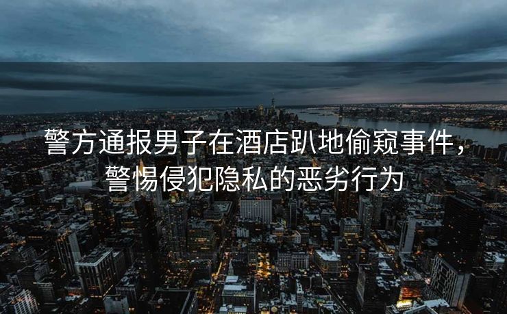 警方通报男子在酒店趴地偷窥事件，警惕侵犯隐私的恶劣行为
