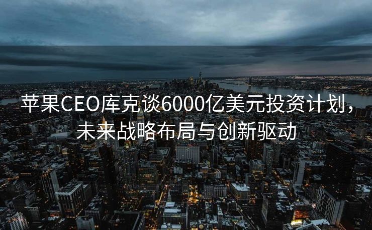 苹果CEO库克谈6000亿美元投资计划，未来战略布局与创新驱动