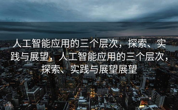 人工智能应用的三个层次，探索、实践与展望，人工智能应用的三个层次，探索、实践与展望展望