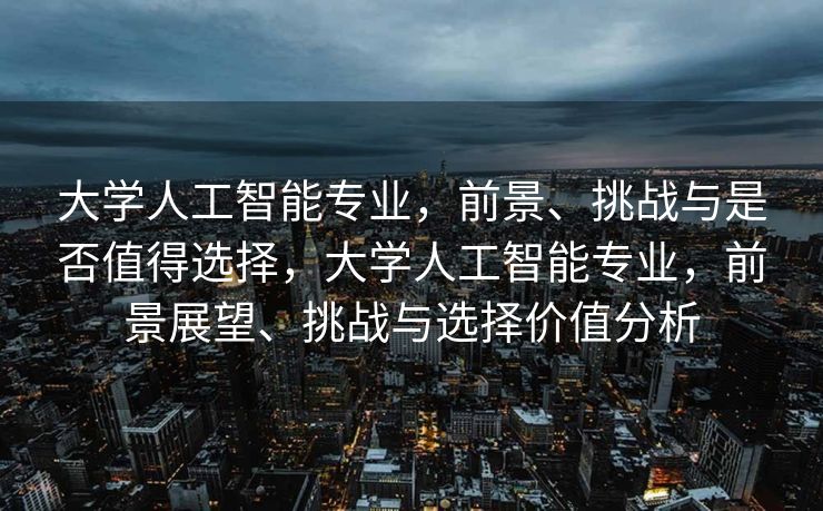 大学人工智能专业，前景、挑战与是否值得选择，大学人工智能专业，前景展望、挑战与选择价值分析