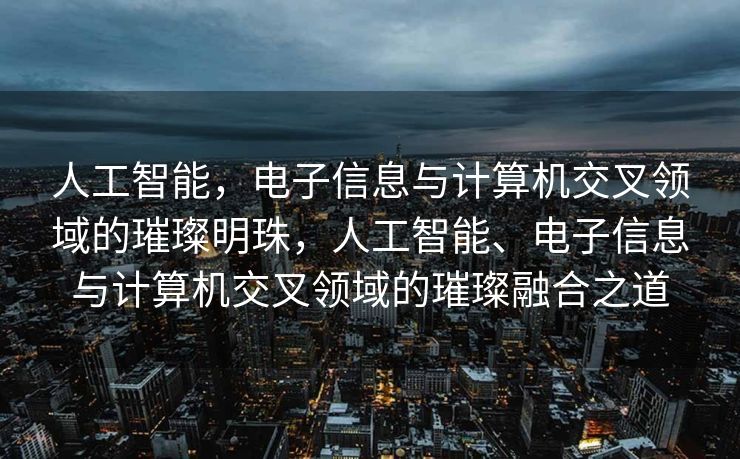 人工智能，电子信息与计算机交叉领域的璀璨明珠，人工智能、电子信息与计算机交叉领域的璀璨融合之道