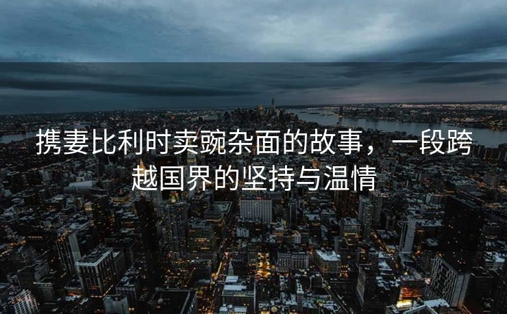 携妻比利时卖豌杂面的故事，一段跨越国界的坚持与温情