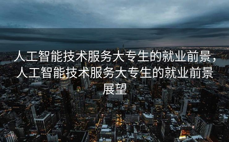 人工智能技术服务大专生的就业前景，人工智能技术服务大专生的就业前景展望