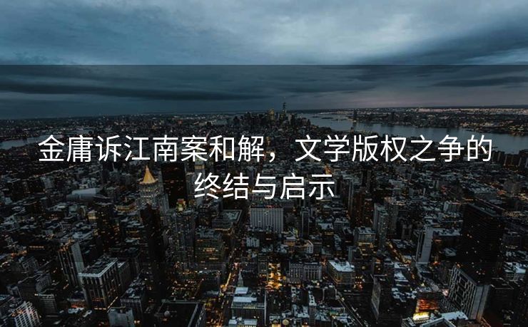 金庸诉江南案和解，文学版权之争的终结与启示
