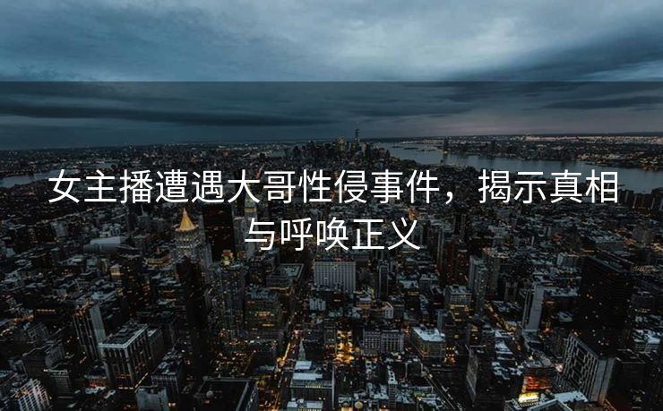 女主播遭遇大哥性侵事件，揭示真相与呼唤正义