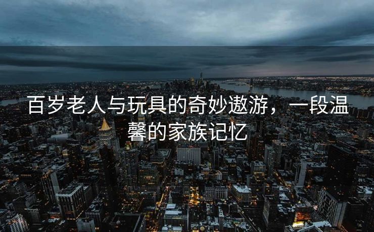百岁老人与玩具的奇妙遨游，一段温馨的家族记忆
