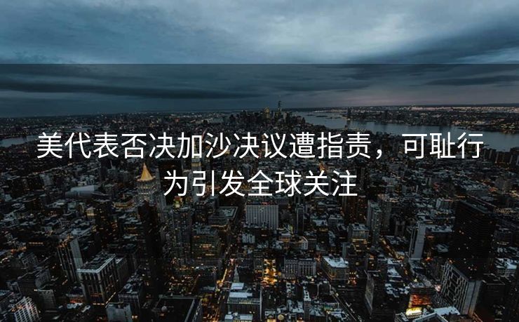 美代表否决加沙决议遭指责，可耻行为引发全球关注