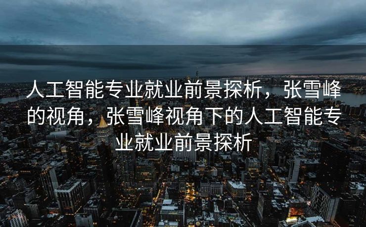 人工智能专业就业前景探析，张雪峰的视角，张雪峰视角下的人工智能专业就业前景探析