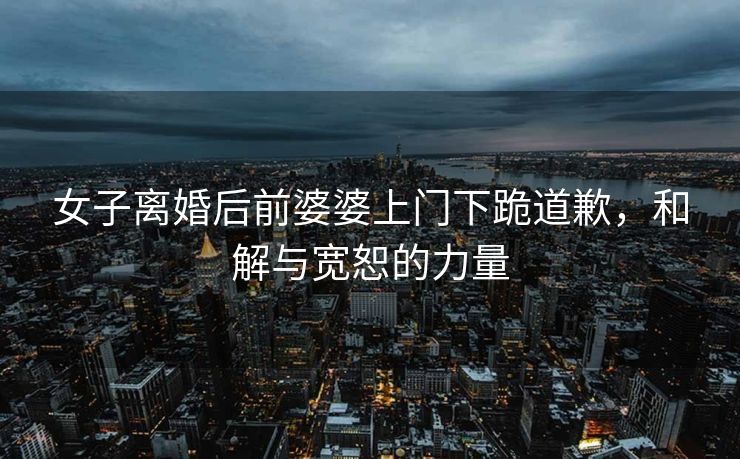 女子离婚后前婆婆上门下跪道歉，和解与宽恕的力量