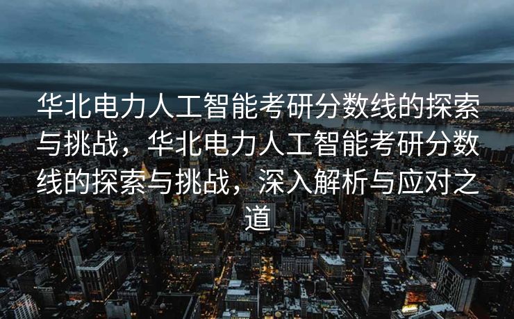 华北电力人工智能考研分数线的探索与挑战，华北电力人工智能考研分数线的探索与挑战，深入解析与应对之道