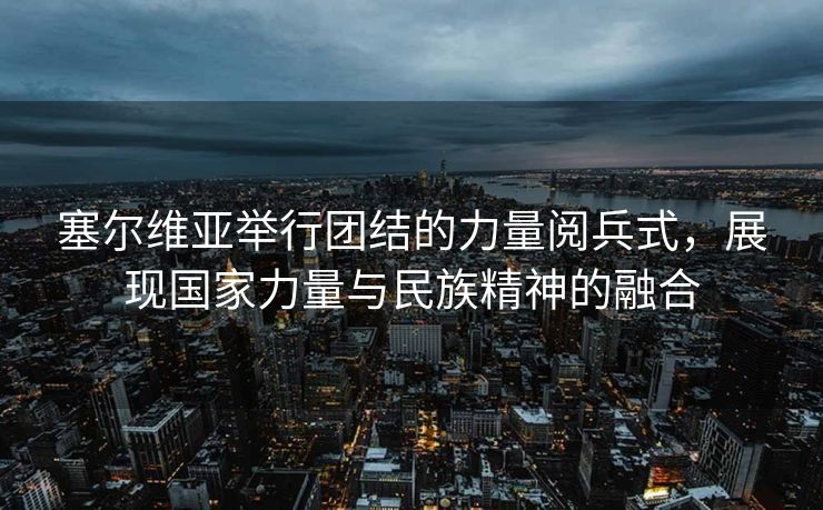 塞尔维亚举行团结的力量阅兵式，展现国家力量与民族精神的融合