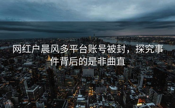 网红户晨风多平台账号被封，探究事件背后的是非曲直