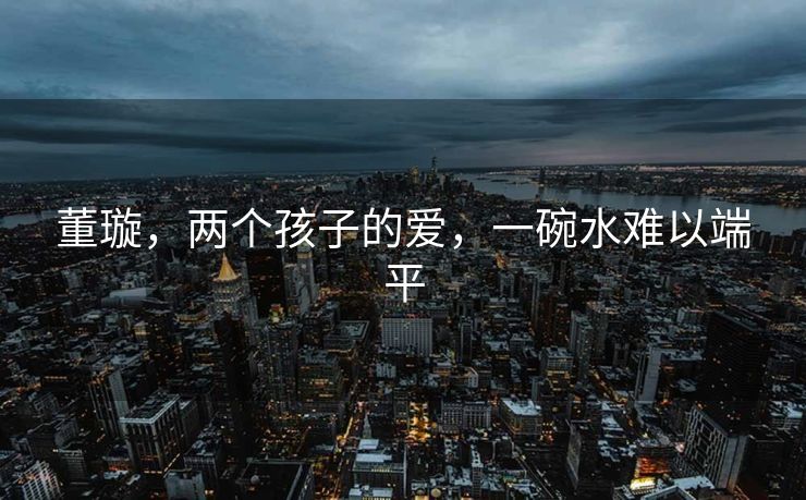 董璇，两个孩子的爱，一碗水难以端平