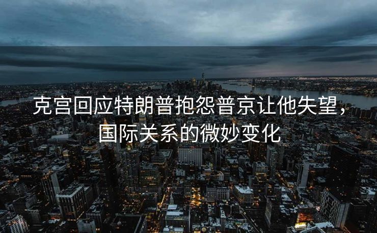 克宫回应特朗普抱怨普京让他失望，国际关系的微妙变化