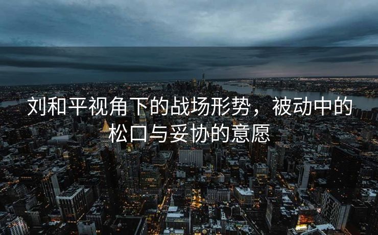刘和平视角下的战场形势，被动中的松口与妥协的意愿