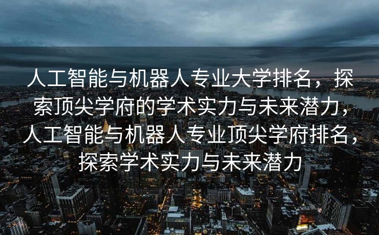 人工智能与机器人专业大学排名，探索顶尖学府的学术实力与未来潜力，人工智能与机器人专业顶尖学府排名，探索学术实力与未来潜力
