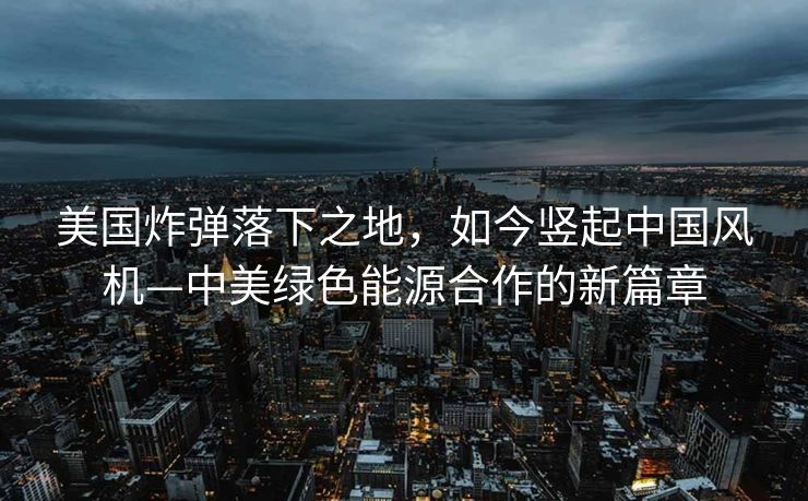 美国炸弹落下之地，如今竖起中国风机—中美绿色能源合作的新篇章