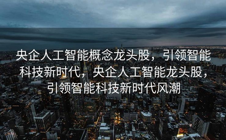 央企人工智能概念龙头股，引领智能科技新时代，央企人工智能龙头股，引领智能科技新时代风潮