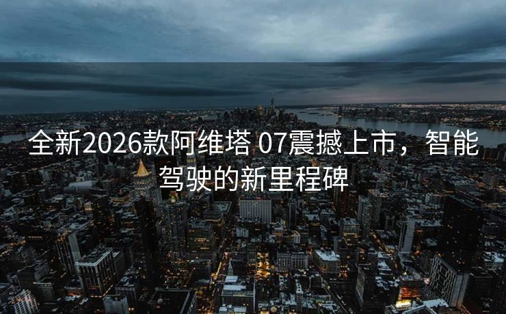 全新2026款阿维塔 07震撼上市，智能驾驶的新里程碑