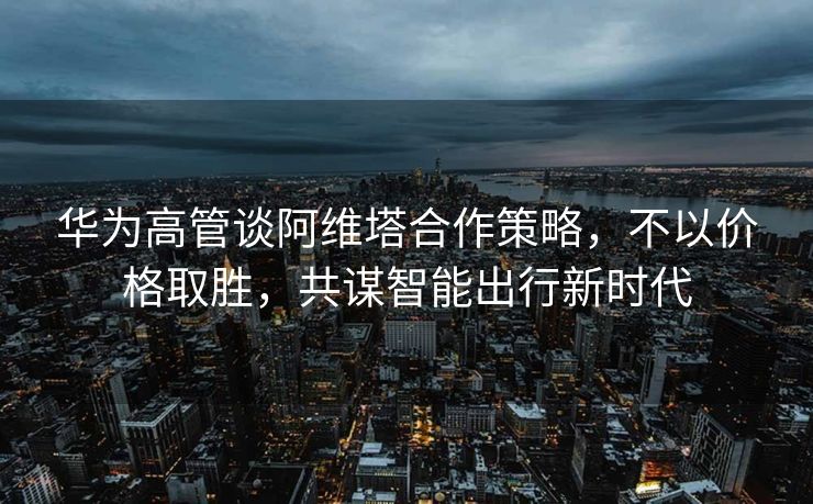华为高管谈阿维塔合作策略，不以价格取胜，共谋智能出行新时代