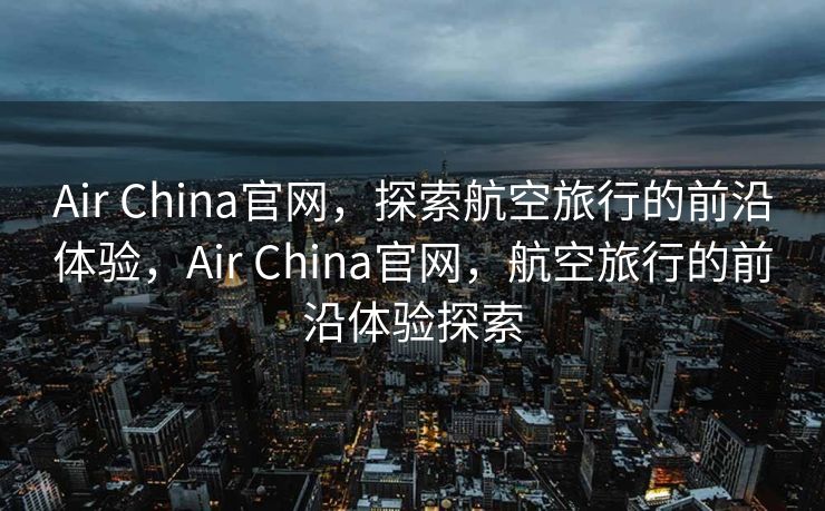 Air China官网，探索航空旅行的前沿体验，Air China官网，航空旅行的前沿体验探索