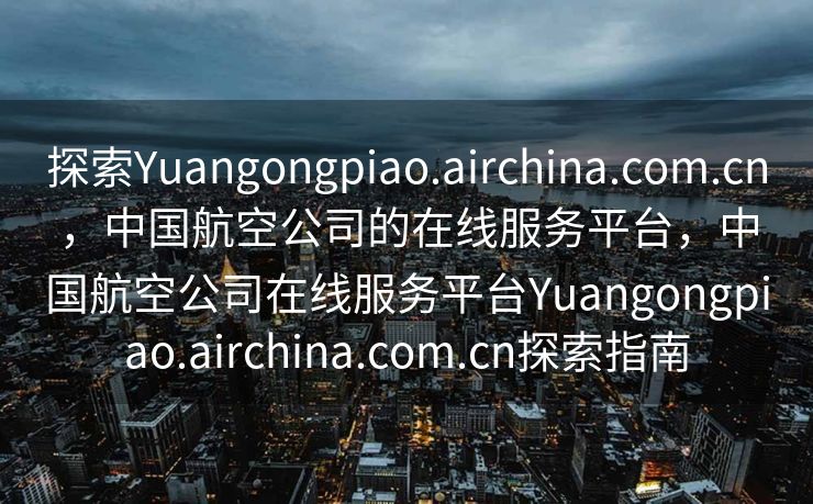 探索Yuangongpiao.airchina.com.cn，中国航空公司的在线服务平台，中国航空公司在线服务平台Yuangongpiao.airchina.com.cn探索指南