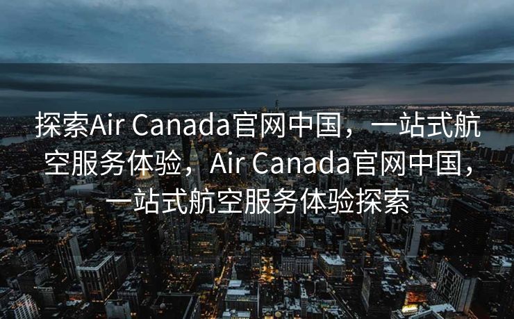 探索Air Canada官网中国，一站式航空服务体验，Air Canada官网中国，一站式航空服务体验探索