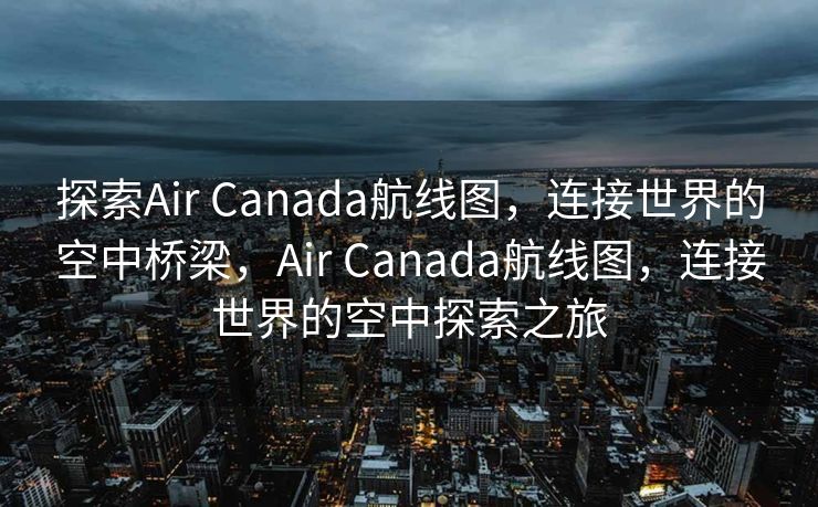 探索Air Canada航线图，连接世界的空中桥梁，Air Canada航线图，连接世界的空中探索之旅