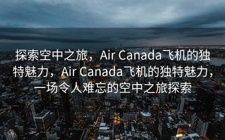 探索空中之旅，Air Canada飞机的独特魅力，Air Canada飞机的独特魅力，一场令人难忘的空中之旅探索