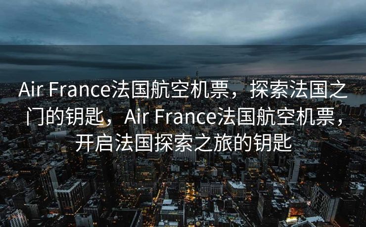 Air France法国航空机票，探索法国之门的钥匙，Air France法国航空机票，开启法国探索之旅的钥匙