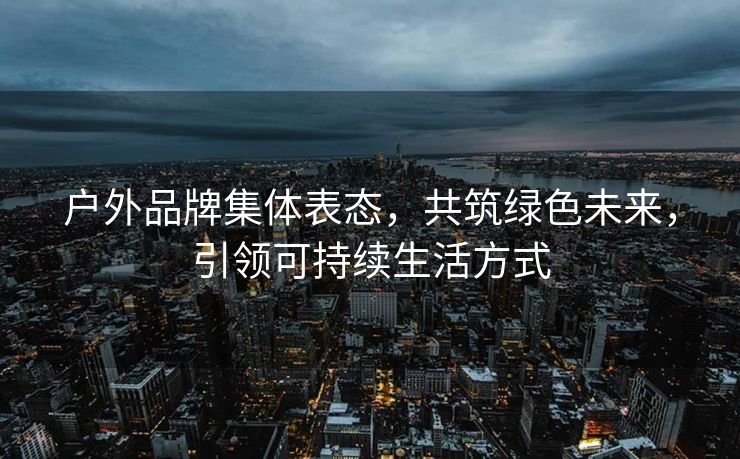 户外品牌集体表态，共筑绿色未来，引领可持续生活方式