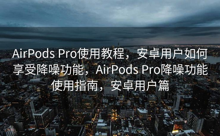 AirPods Pro使用教程，安卓用户如何享受降噪功能，AirPods Pro降噪功能使用指南，安卓用户篇