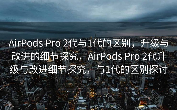 AirPods Pro 2代与1代的区别，升级与改进的细节探究，AirPods Pro 2代升级与改进细节探究，与1代的区别探讨