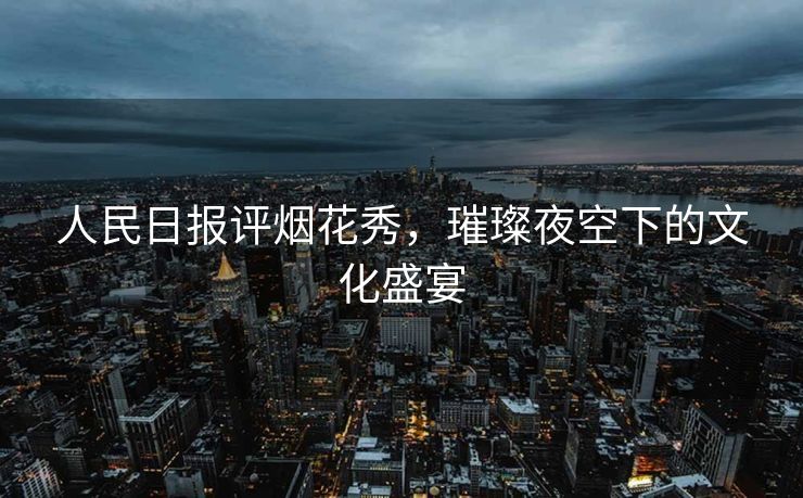 人民日报评烟花秀，璀璨夜空下的文化盛宴