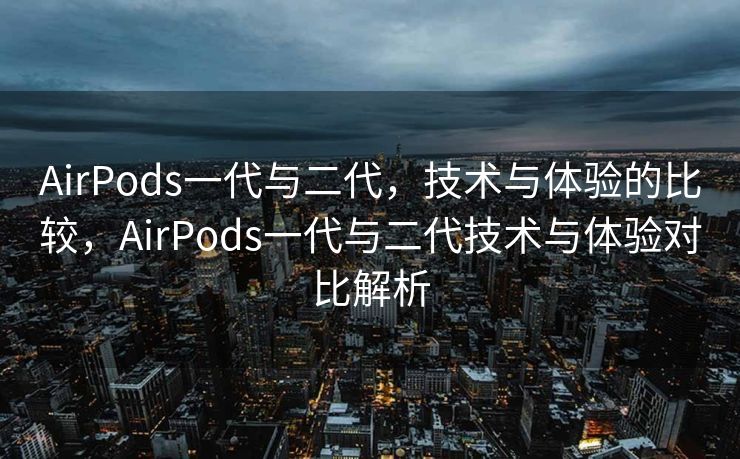 AirPods一代与二代，技术与体验的比较，AirPods一代与二代技术与体验对比解析