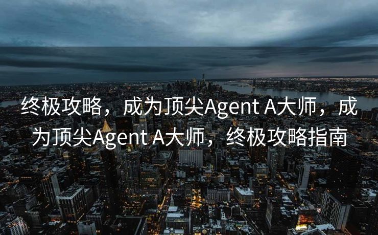 终极攻略，成为顶尖Agent A大师，成为顶尖Agent A大师，终极攻略指南