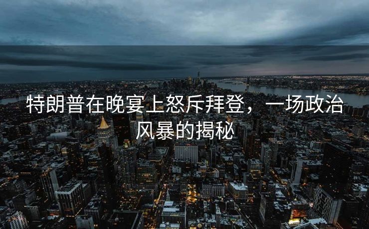 特朗普在晚宴上怒斥拜登，一场政治风暴的揭秘