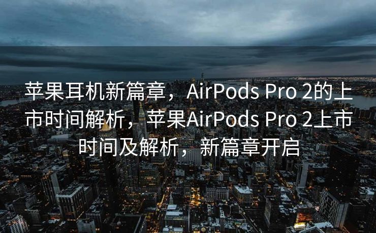 苹果耳机新篇章，AirPods Pro 2的上市时间解析，苹果AirPods Pro 2上市时间及解析，新篇章开启