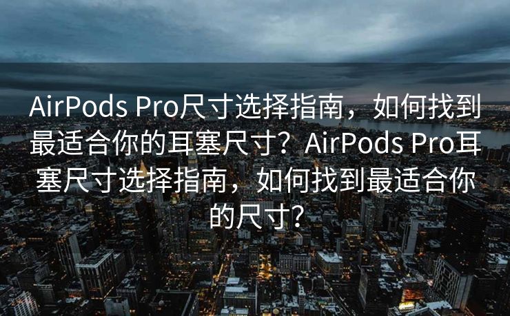 AirPods Pro尺寸选择指南，如何找到最适合你的耳塞尺寸？AirPods Pro耳塞尺寸选择指南，如何找到最适合你的尺寸？