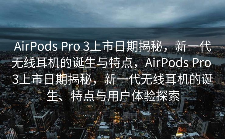 AirPods Pro 3上市日期揭秘，新一代无线耳机的诞生与特点，AirPods Pro 3上市日期揭秘，新一代无线耳机的诞生、特点与用户体验探索