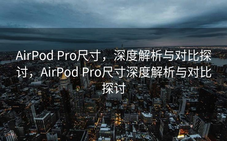 AirPod Pro尺寸，深度解析与对比探讨，AirPod Pro尺寸深度解析与对比探讨