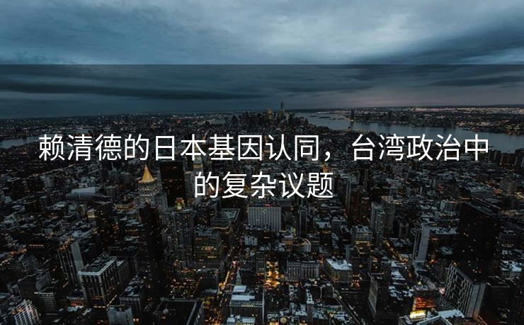 赖清德的日本基因认同，台湾政治中的复杂议题