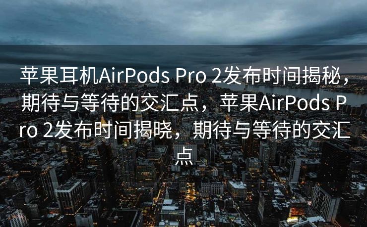 苹果耳机AirPods Pro 2发布时间揭秘，期待与等待的交汇点，苹果AirPods Pro 2发布时间揭晓，期待与等待的交汇点