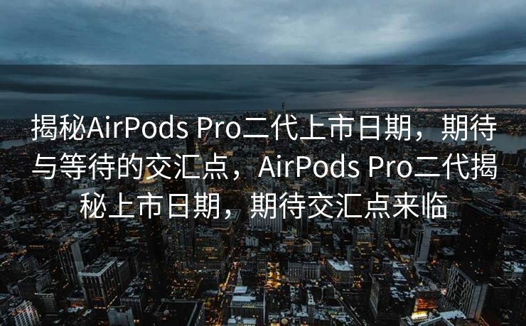 揭秘AirPods Pro二代上市日期，期待与等待的交汇点，AirPods Pro二代揭秘上市日期，期待交汇点来临