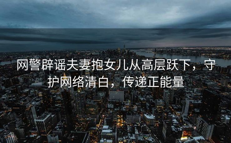 网警辟谣夫妻抱女儿从高层跃下，守护网络清白，传递正能量